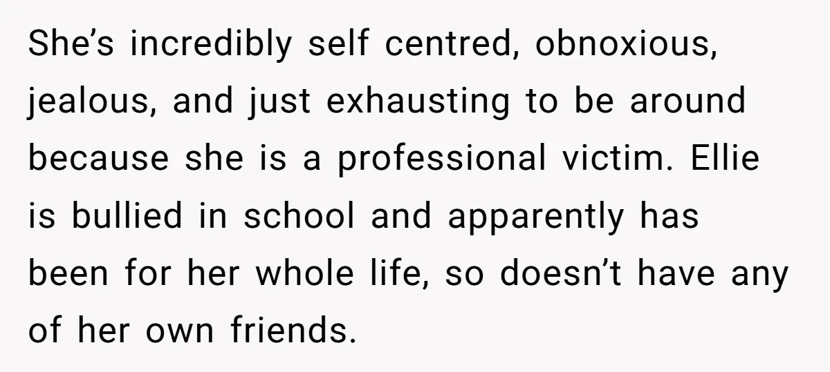 She’s incredibly self centred, obnoxious, jealous, and just exhausting to be around because she is a professional victim. Ellie is bullied in school and apparently has been for her whole...
