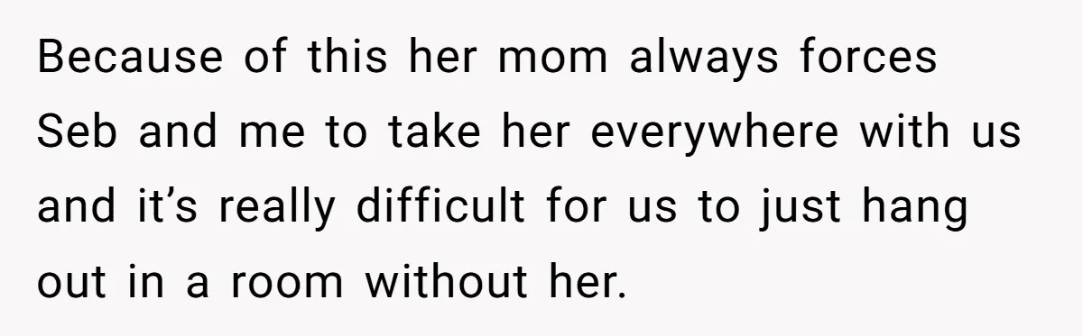 Because of this her mom always forces Seb and me to take her everywhere with us and it’s really difficult for us to just hang out in a room without...