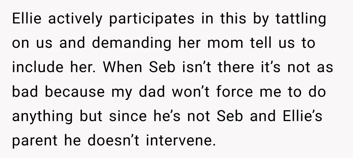 Ellie actively participates in this by tattling on us and demanding her mom tell us to include her. When Seb isn’t there it’s not as bad because my dad won’t...