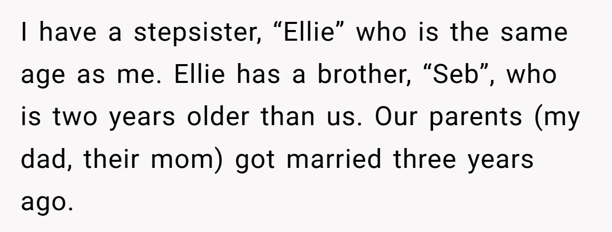 I have a stepsister, “Ellie” who is the same age as me. Ellie has a brother, “Seb”, who is two years older than us. Our parents (my dad, their mom)...