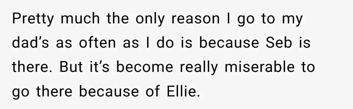 Pretty much the only reason I go to my dad’s as often as I do is because Seb is there. But it’s become really miserable to go there because of...