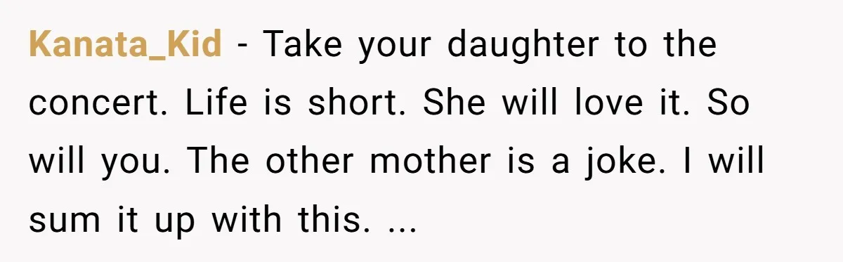 Kanata_Kid − Take your daughter to the concert. Life is short. She will love it. So will you. The other mother is a joke. I will sum it up with...