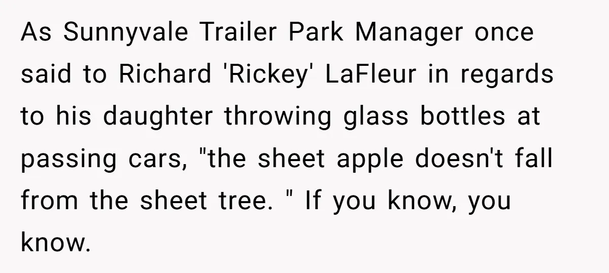 As Sunnyvale Trailer Park Manager once said to Richard 'Rickey' LaFleur in regards to his daughter throwing glass bottles at passing cars, "the sheet apple doesn't fall from the sheet...