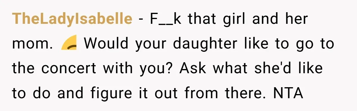 TheLadyIsabelle − F__k that girl and her mom. ☺️ Would your daughter like to go to the concert with you? Ask what she'd like to do and figure it out...