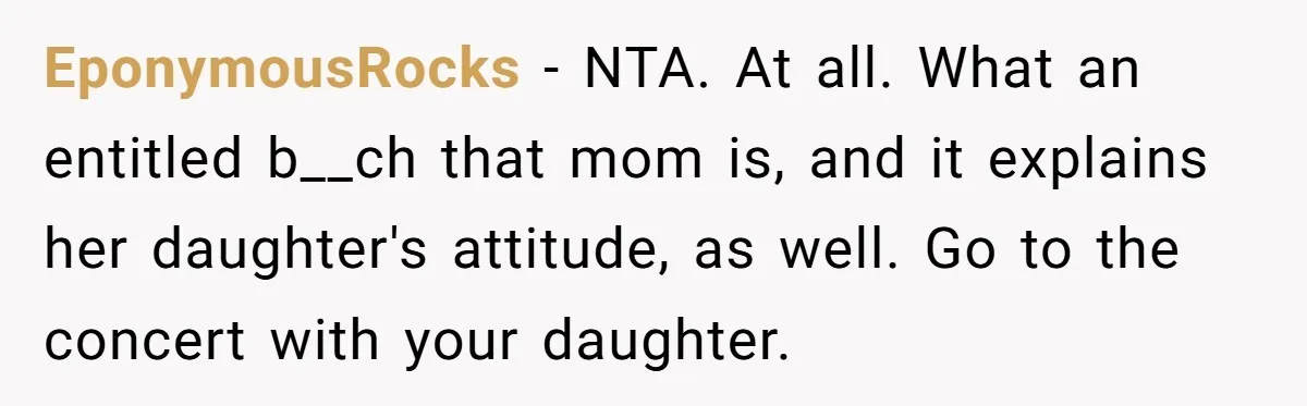 EponymousRocks − NTA. At all. What an entitled b__ch that mom is, and it explains her daughter's attitude, as well. Go to the concert with your daughter.