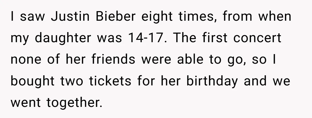 I saw Justin Bieber eight times, from when my daughter was 14-17. The first concert none of her friends were able to go, so I bought two tickets for her...