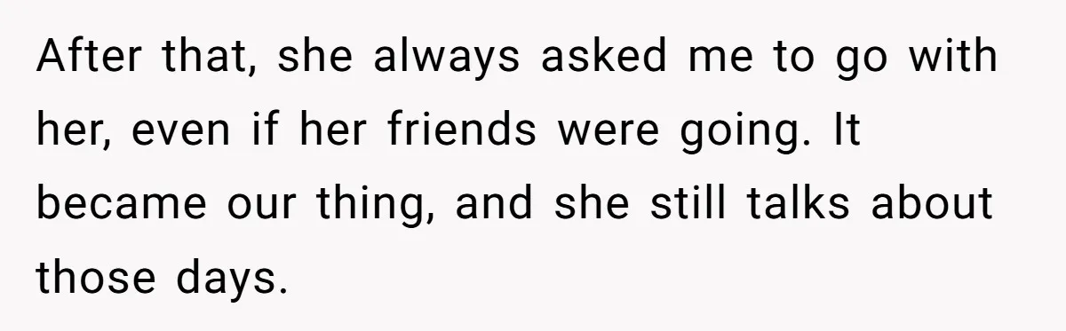 After that, she always asked me to go with her, even if her friends were going. It became our thing, and she still talks about those days.