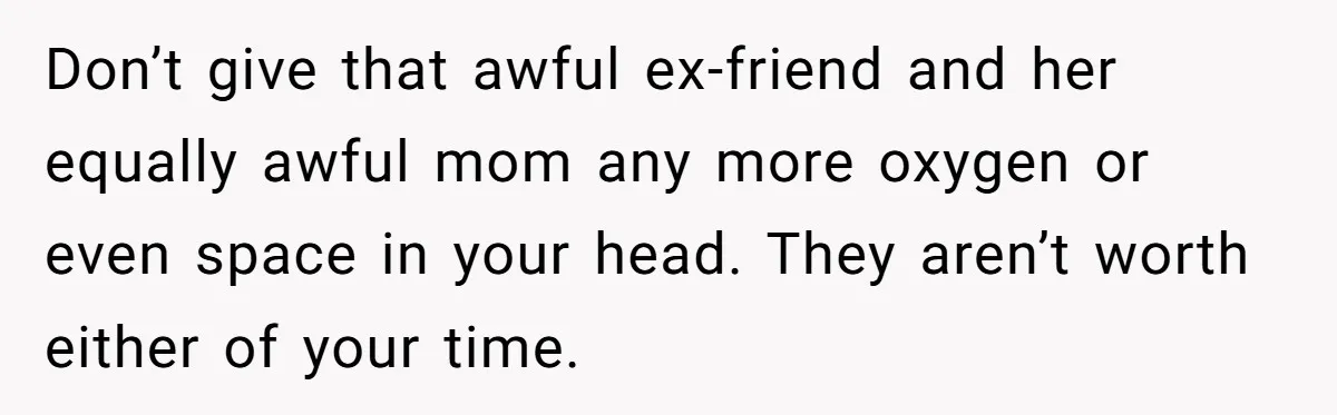 Don’t give that awful ex-friend and her equally awful mom any more oxygen or even space in your head. They aren’t worth either of your time.