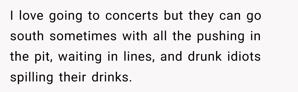 I love going to concerts but they can go south sometimes with all the pushing in the pit, waiting in lines, and drunk idiots spilling their drinks.