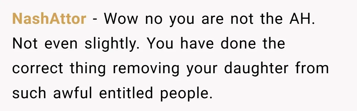 NashAttor − Wow no you are not the AH. Not even slightly. You have done the correct thing removing your daughter from such awful entitled people.