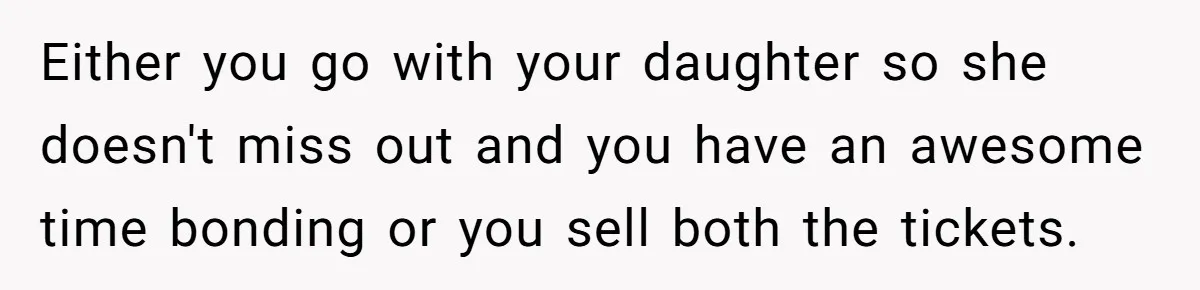 Either you go with your daughter so she doesn't miss out and you have an awesome time bonding or you sell both the tickets.