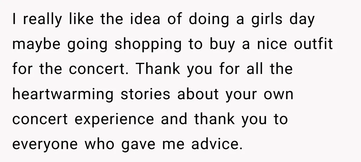 I really like the idea of doing a girls day maybe going shopping to buy a nice outfit for the concert. Thank you for all the heartwarming stories about your...