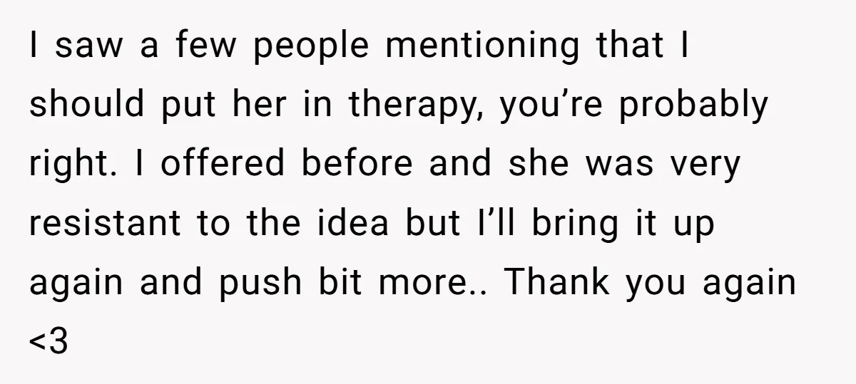 I saw a few people mentioning that I should put her in therapy, you’re probably right. I offered before and she was very resistant to the idea but I’ll bring...