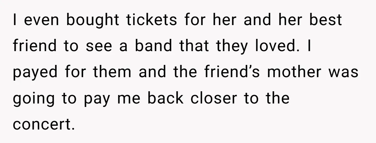 I even bought tickets for her and her best friend to see a band that they loved. I payed for them and the friend’s mother was going to pay me...