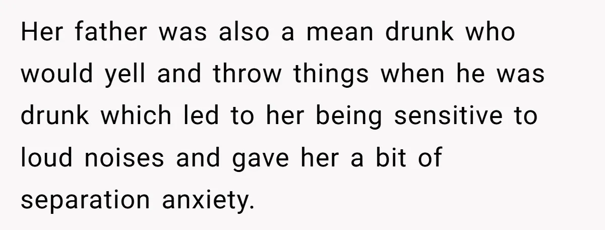 Her father was also a mean drunk who would yell and throw things when he was drunk which led to her being sensitive to loud noises and gave her a...