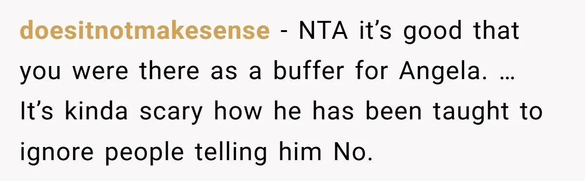 doesitnotmakesense − NTA it’s good that you were there as a buffer for Angela. … It’s kinda scary how he has been taught to ignore people telling him No.