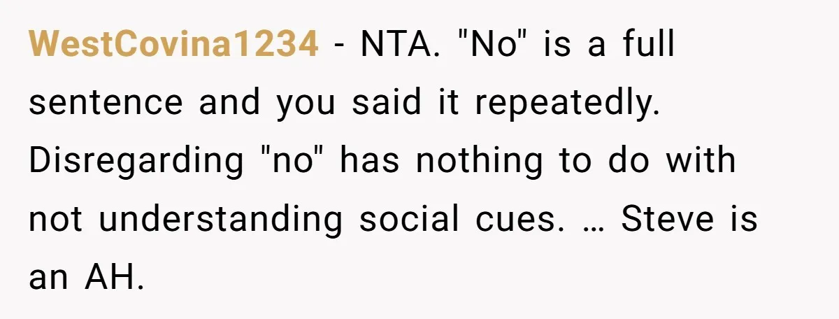 WestCovina1234 − NTA. "No" is a full sentence and you said it repeatedly. Disregarding "no" has nothing to do with not understanding social cues. … Steve is an AH.