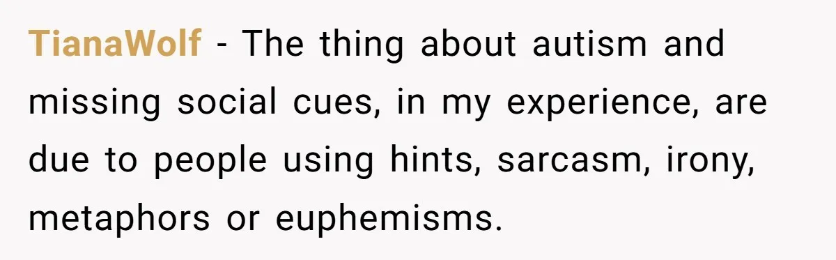 TianaWolf − The thing about autism and missing social cues, in my experience, are due to people using hints, sarcasm, irony, metaphors or euphemisms.