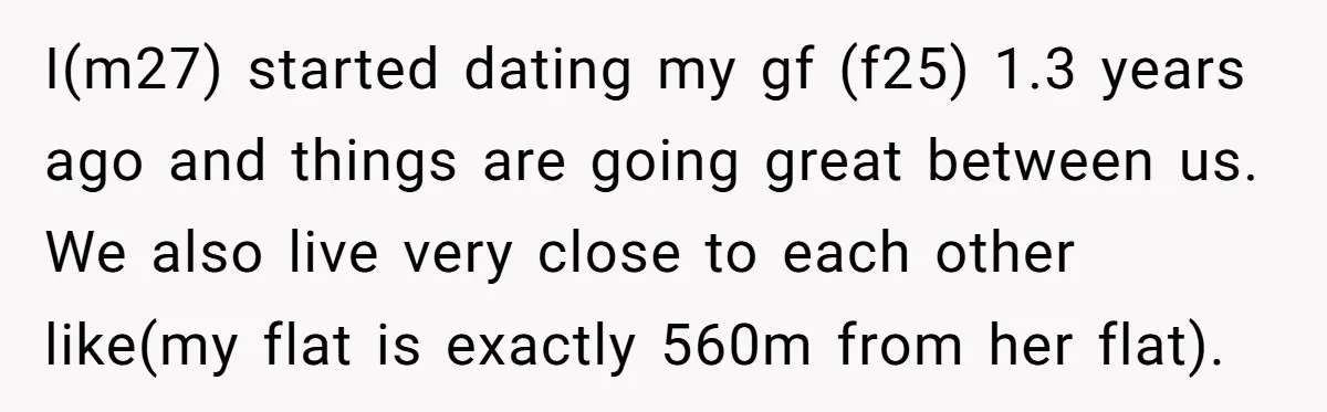 I(m27) started dating my gf (f25) 1.3 years ago and things are going great between us. We also live very close to each other like(my flat is exactly 560m from...