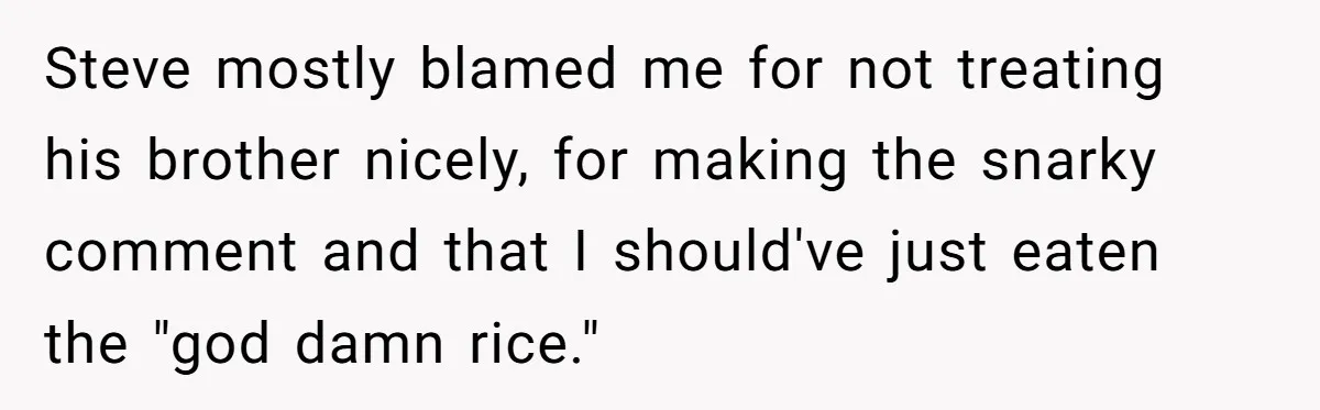 Steve mostly blamed me for not treating his brother nicely, for making the snarky comment and that I should've just eaten the "god damn rice."