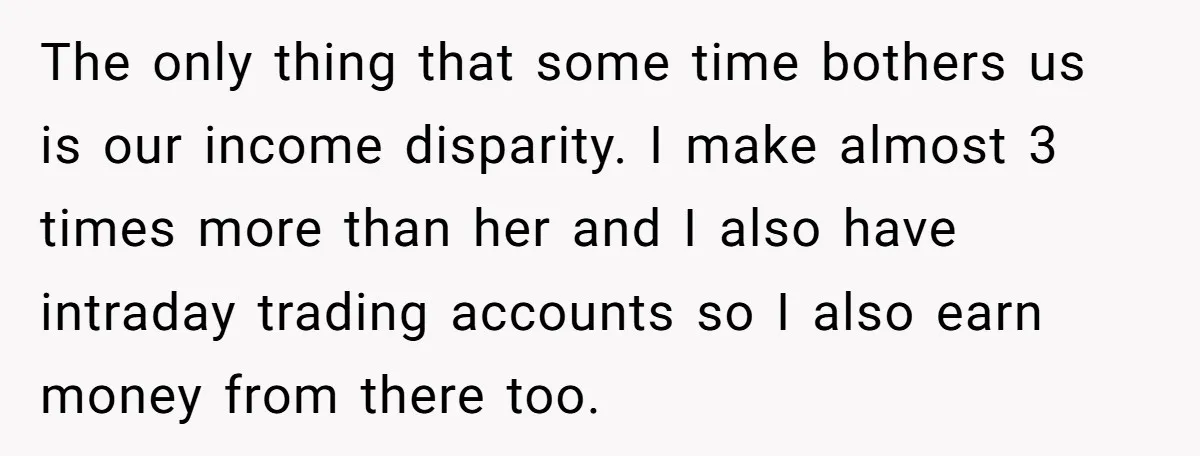 The only thing that some time bothers us is our income disparity. I make almost 3 times more than her and I also have intraday trading accounts so I also...