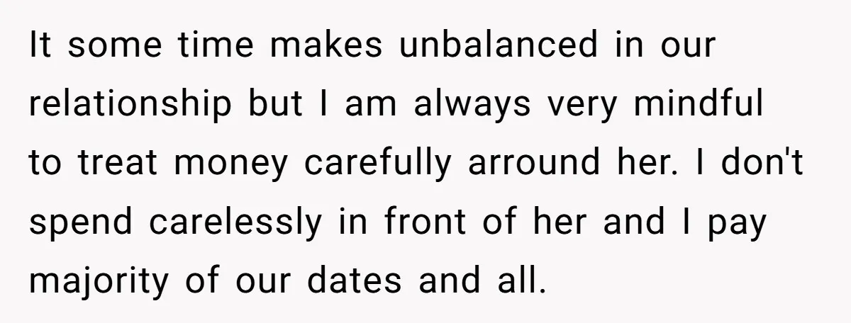 It some time makes unbalanced in our relationship but I am always very mindful to treat money carefully arround her. I don't spend carelessly in front of her and I...