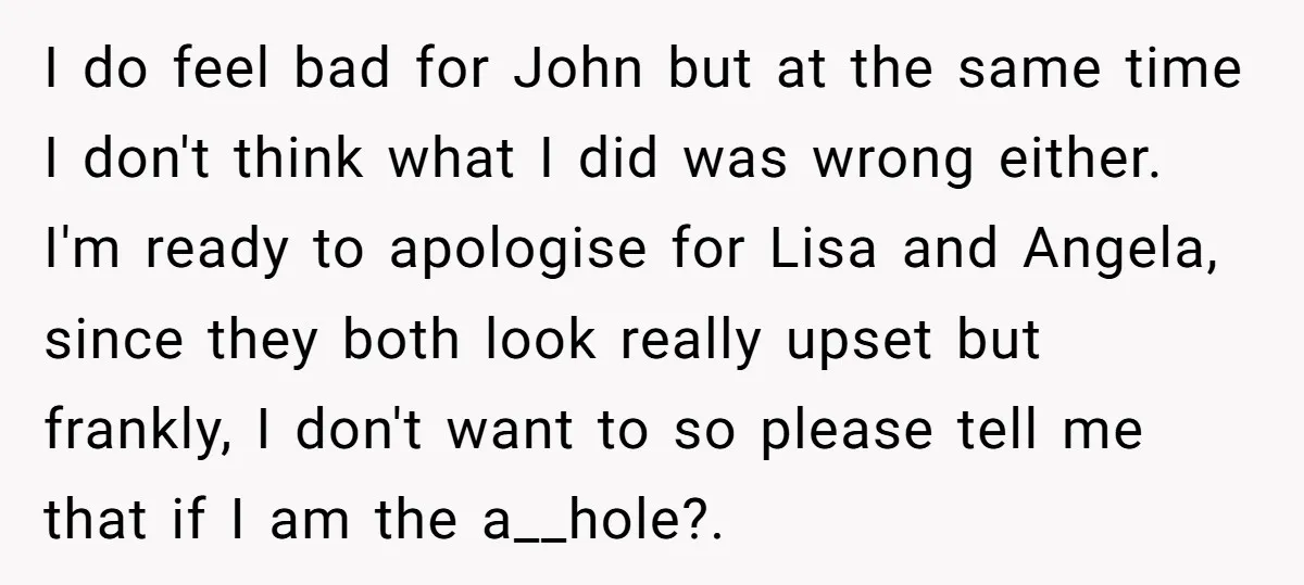 I do feel bad for John but at the same time I don't think what I did was wrong either. I'm ready to apologise for Lisa and Angela, since they...