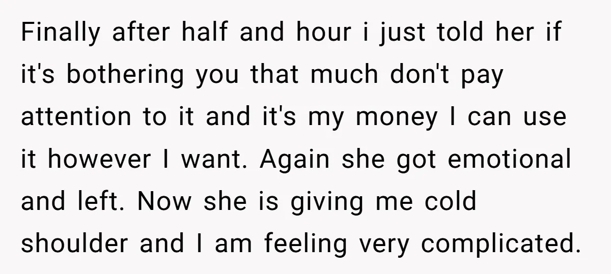 Finally after half and hour i just told her if it's bothering you that much don't pay attention to it and it's my money I can use it however I...