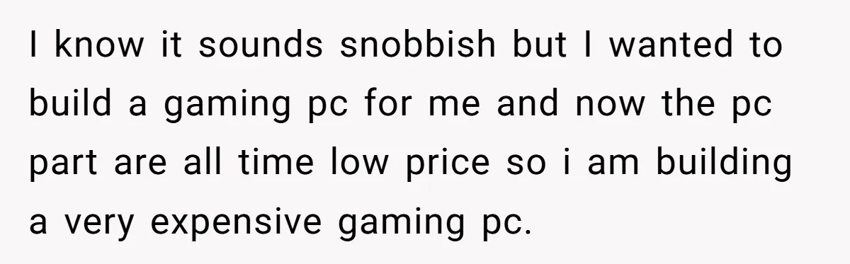 I know it sounds snobbish but I wanted to build a gaming pc for me and now the pc part are all time low price so i am building a...