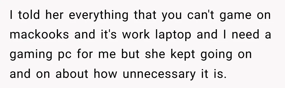 I told her everything that you can't game on mackooks and it's work laptop and I need a gaming pc for me but she kept going on and on about...