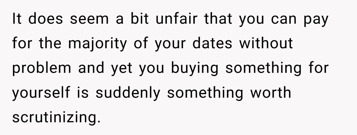 It does seem a bit unfair that you can pay for the majority of your dates without problem and yet you buying something for yourself is suddenly something worth scrutinizing.