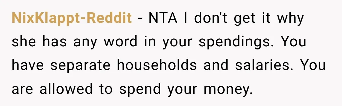 NixKlappt-Reddit − NTA I don't get it why she has any word in your spendings. You have separate households and salaries. You are allowed to spend your money.