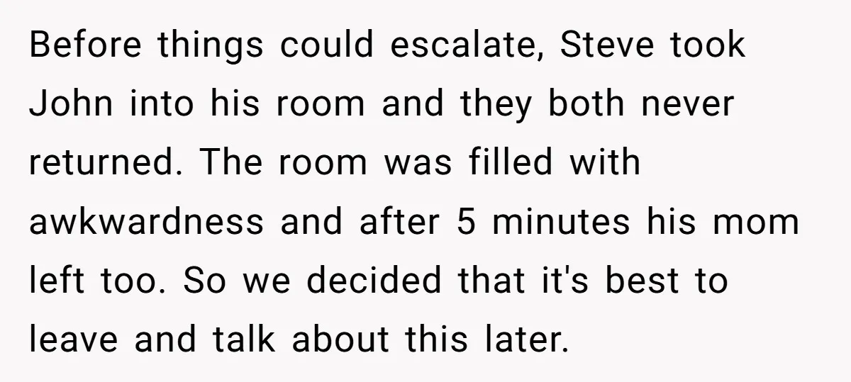 Before things could escalate, Steve took John into his room and they both never returned. The room was filled with awkwardness and after 5 minutes his mom left too. So...