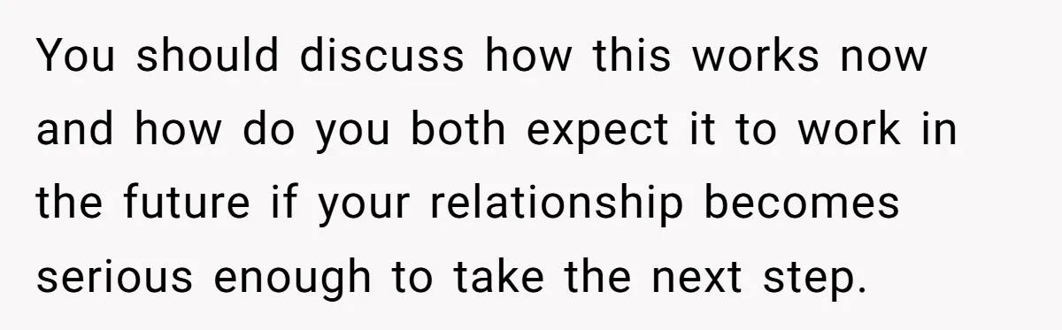 You should discuss how this works now and how do you both expect it to work in the future if your relationship becomes serious enough to take the next step.