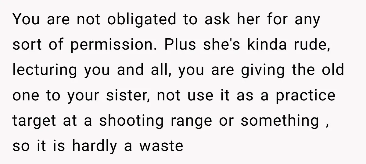 You are not obligated to ask her for any sort of permission. Plus she's kinda rude, lecturing you and all, you are giving the old one to your sister, not...