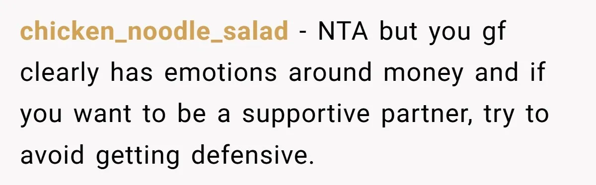 chicken_noodle_salad − NTA but you gf clearly has emotions around money and if you want to be a supportive partner, try to avoid getting defensive.