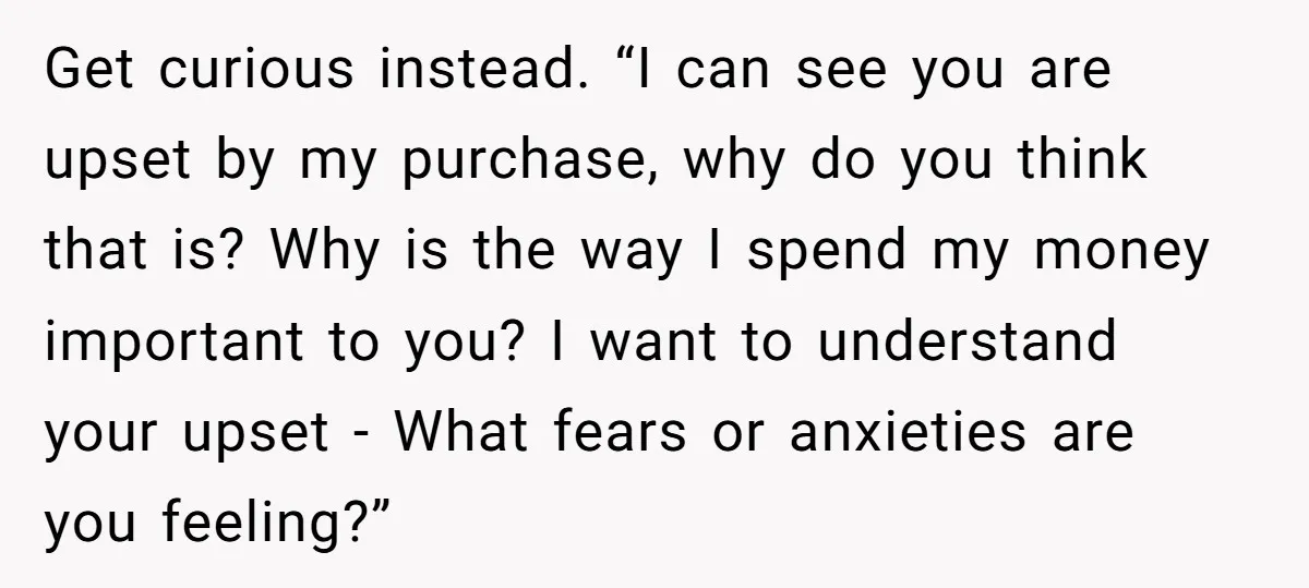 Get curious instead. “I can see you are upset by my purchase, why do you think that is? Why is the way I spend my money important to you? I...