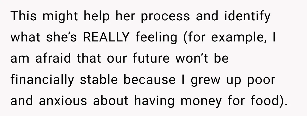 This might help her process and identify what she’s REALLY feeling (for example, I am afraid that our future won’t be financially stable because I grew up poor and anxious...
