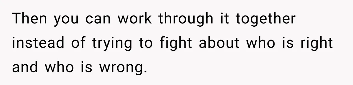 Then you can work through it together instead of trying to fight about who is right and who is wrong.