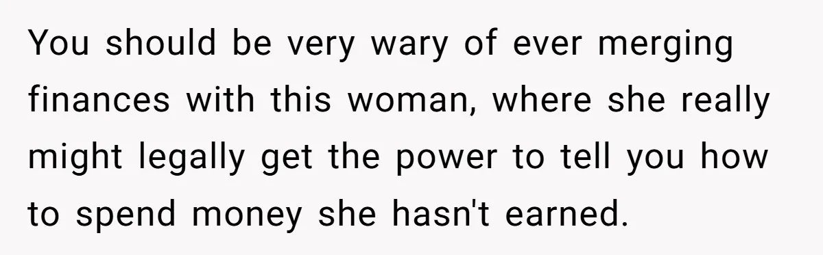 You should be very wary of ever merging finances with this woman, where she really might legally get the power to tell you how to spend money she hasn't earned.