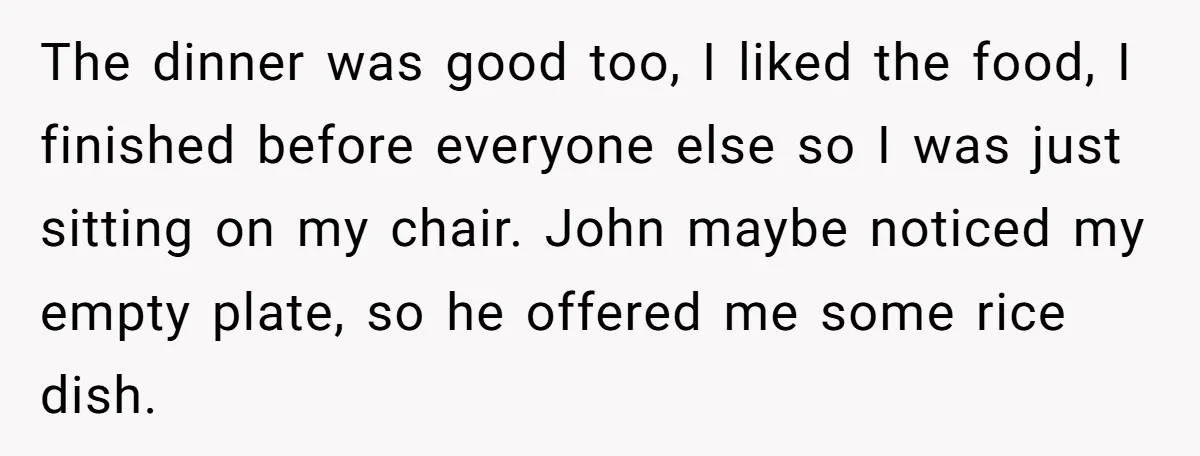 The dinner was good too, I liked the food, I finished before everyone else so I was just sitting on my chair. John maybe noticed my empty plate, so he...