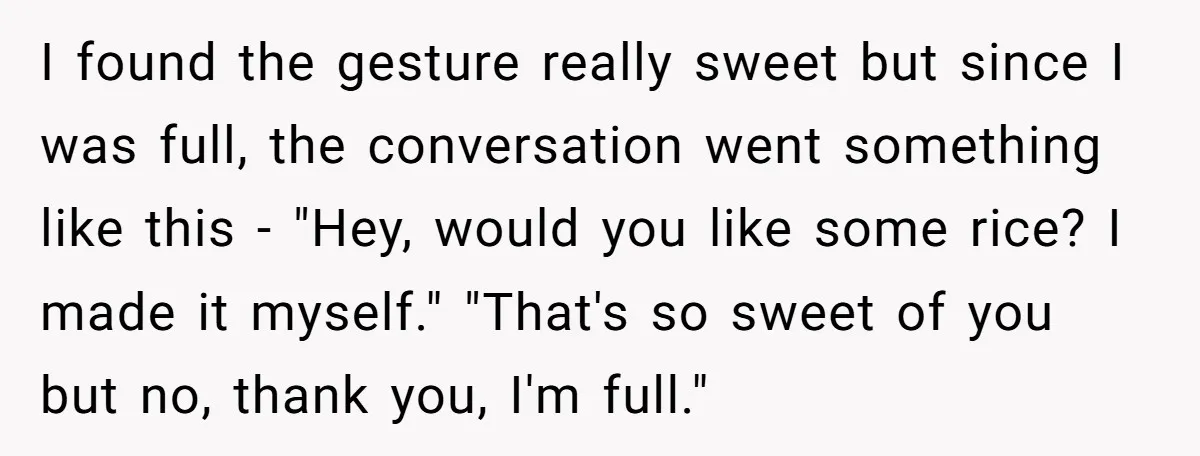 I found the gesture really sweet but since I was full, the conversation went something like this - "Hey, would you like some rice? I made it myself." "That's so...
