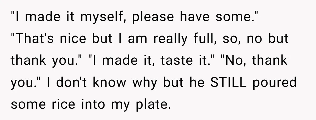 "I made it myself, please have some." "That's nice but I am really full, so, no but thank you." "I made it, taste it." "No, thank you." I don't know...