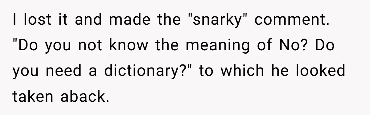 I lost it and made the "snarky" comment. "Do you not know the meaning of No? Do you need a dictionary?" to which he looked taken aback.