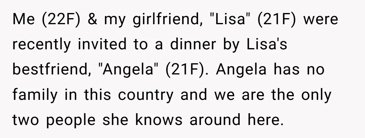 Me (22F) & my girlfriend, "Lisa" (21F) were recently invited to a dinner by Lisa's bestfriend, "Angela" (21F). Angela has no family in this country and we are the only...