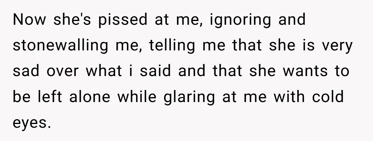 Now she's pissed at me, ignoring and stonewalling me, telling me that she is very sad over what i said and that she wants to be left alone while glaring...