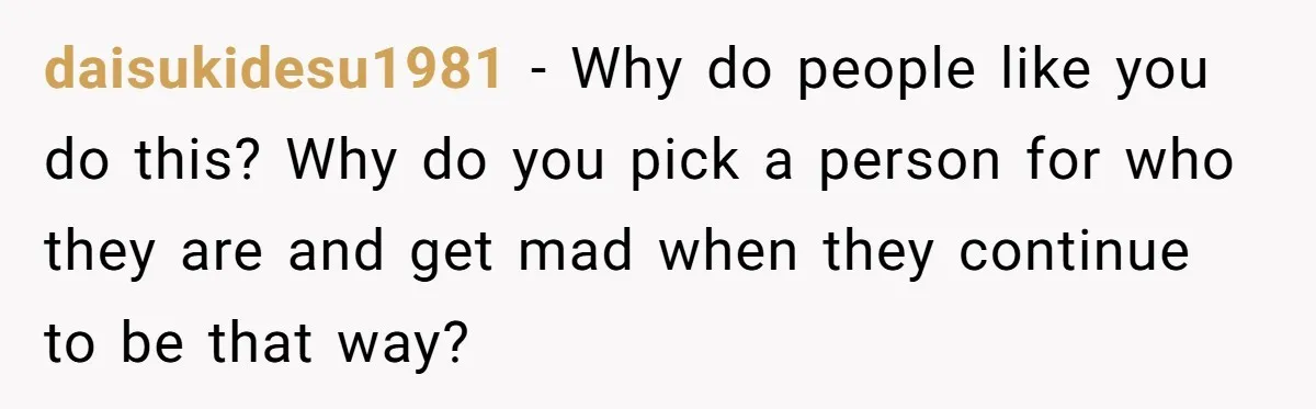 daisukidesu1981 − Why do people like you do this? Why do you pick a person for who they are and get mad when they continue to be that way?