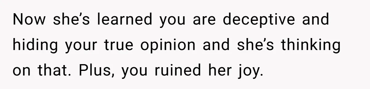 Now she’s learned you are deceptive and hiding your true opinion and she’s thinking on that. Plus, you ruined her joy.