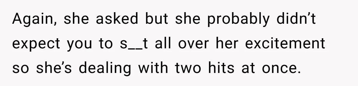 Again, she asked but she probably didn’t expect you to s__t all over her excitement so she’s dealing with two hits at once.
