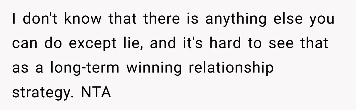 I don't know that there is anything else you can do except lie, and it's hard to see that as a long-term winning relationship strategy. NTA